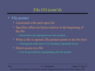 File I/O (cont’d) File pointer Associated with each open file Specifies offset (in bytes) relative to the beginning of the file Read and write operations use this location When a file is opened, file pointer points to the firs byte Subsequent reads move it to facilitate sequential access Direct access to a file Can be provided by manipulating the file pointer 