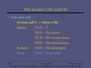 File System Calls (cont’d) File open call System call 5 --- Open a file Inputs:  EAX = 5 EBX = file name ECX = file access mode EDX = file permissions Returns:  EAX = file descriptor Error:  EAX = error code 