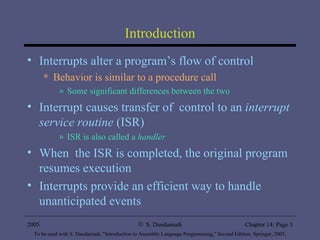 Introduction Interrupts alter a program’s flow of control Behavior is similar to a procedure call Some significant differences between the two Interrupt causes transfer of  control to an  interrupt service routine  (ISR) ISR is also called a  handler When  the ISR is completed, the original program resumes execution Interrupts provide an efficient way to handle unanticipated events 