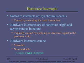 Hardware Interrupts Software interrupts are synchronous events  Caused by executing the  int  instruction Hardware interrupts are of hardware origin and asynchronous in nature Typically caused by applying an electrical signal to the processor chip Hardware interrupts can be  Maskable Non-maskable  Causes a  type 2  interrupt 