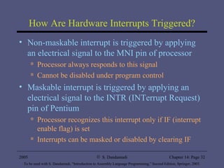 How Are Hardware Interrupts Triggered? Non-maskable interrupt is triggered by applying an electrical signal to the MNI pin of processor Processor always responds to this signal Cannot be disabled under program control Maskable interrupt is triggered by applying an electrical signal to the INTR (INTerrupt Request) pin of Pentium Processor recognizes this interrupt only if IF (interrupt enable flag) is set Interrupts can be masked or disabled by clearing IF 