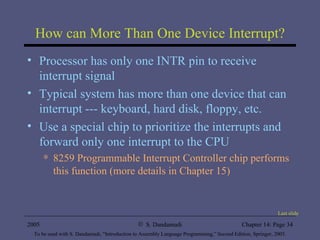 How can More Than One Device Interrupt? Processor has only one INTR pin to receive interrupt signal Typical system has more than one device that can interrupt --- keyboard, hard disk, floppy, etc. Use a special chip to prioritize the interrupts and forward only one interrupt to the CPU 8259 Programmable Interrupt Controller chip performs this function (more details in Chapter 15) Last slide 