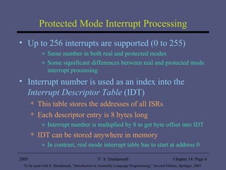 Protected Mode Interrupt Processing Up to 256 interrupts are supported (0 to 255) Same number in both real and protected modes Some significant differences between real and protected mode interrupt processing Interrupt number is used as an index into the  Interrupt Descriptor Table  (IDT) This table stores the addresses of all ISRs Each descriptor entry is 8 bytes long Interrupt number is multiplied by 8 to get byte offset into IDT IDT can be stored anywhere in memory In contrast, real mode interrupt table has to start at address 0 