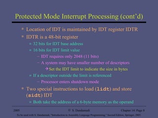 Protected Mode Interrupt Processing (cont’d) Location of IDT is maintained by IDT register IDTR IDTR is a 48-bit register 32 bits for IDT base address 16 bits for IDT limit value IDT requires only 2048 (11 bits) A system may have smaller number of descriptors Set the IDT limit to indicate the size in bytes If a descriptor outside the limit is referenced  Processor enters shutdown mode Two special instructions to load ( lidt ) and store ( sidt ) IDT Both take the address of a 6-byte memory as the operand 