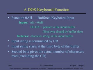 A DOS Keyboard Function Function 0AH --- Buffered Keyboard Input  Inputs:   AH  =  0AH   DS:DX = pointer to the input buffer   (first byte should be buffer size) Returns:   character string in the input buffer Input string is terminated by CR Input string starts at the third byte of the buffer Second byte gives the actual number of characters read (excluding the CR) 