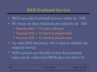 BIOS Keyboard Services BIOS provides keyboard services under int  16H We focus on three functions provided by int  16H Function 00H --- To read a character Function 01H --- To check keyboard buffer Function 02H --- To check keyboard status As with DOS functions, AH is used to identify the required service DOS services are flexible in that the keyboard input can be redirected (BIOS does not allow it) 