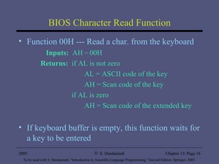 BIOS Character Read Function Function 00H --- Read a char. from the keyboard Inputs:   AH  =  00H Returns:   if AL is not zero AL = ASCII code of the key AH = Scan code of the key   if AL is zero AH = Scan code of the extended key If keyboard buffer is empty, this function waits for a key to be entered 