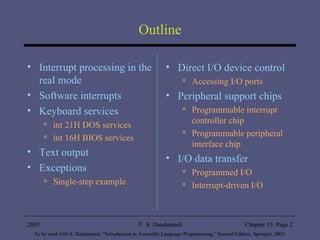 Outline Interrupt processing in the real mode Software interrupts Keyboard services int 21H DOS services int 16H BIOS services Text output Exceptions Single-step example Direct I/O device control Accessing I/O ports Peripheral support chips Programmable interrupt controller chip Programmable peripheral interface chip I/O data transfer Programmed I/O Interrupt-driven I/O 