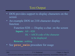 Text Output DOS provides support to display characters on the screen An example DOS int 21H character display function Function 02H --- Display a char. on the screen Inputs:   AH  =  02H   DL = ASCII code of the character    to be displayed Returns:   nothing See  proc_nwln  procedure for usage 