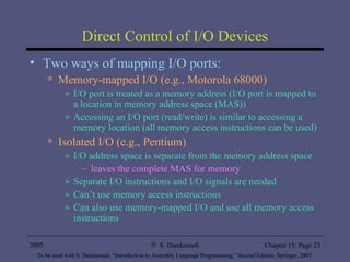 Direct Control of I/O Devices Two ways of mapping I/O ports: Memory-mapped I/O (e.g., Motorola 68000) I/O port is treated as a memory address (I/O port is mapped to a location in memory address space (MAS)) Accessing an I/O port (read/write) is similar to accessing a memory location (all memory access instructions can be used) Isolated I/O (e.g., Pentium) I/O address space is separate from the memory address space leaves the complete MAS for memory Separate I/O instructions and I/O signals are needed  Can’t use memory access instructions Can also use memory-mapped I/O and use all memory access instructions 