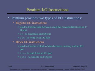 Pentium I/O Instructions Pentium provides two types of I/O instructions: Register I/O instructions used to transfer data between a register (accumulator) and an I/O port in  - to read from an I/O port out  - to write to an I/O port Block I/O instructions used to transfer a block of data between memory and an I/O port ins  - to read from an I/O port outs  - to write to an I/O port 