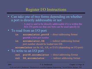 Register I/O Instructions Can take one of two forms depending on whether a port is directly addressable or not A port is said to be directly addressable if it is within the first 256 ports (so that one byte can be used specify it) To read from an I/O port in  accumulator,port8   -- direct addressing format port8  is 8-bit port number in  accumulator,DX   -- indirect addressing format   port number should be loaded into DX accumulator  can be AL, AX, or EAX (depending on I/O port) To write to an I/O port out  port8,accumulator  -- direct addressing format out  DX,accumulator   -- indirect addressing format 