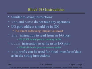 Block I/O Instructions Similar to string instructions ins  and  outs  do not take any operands I/O port address should be in DX  No direct addressing format is allowed ins  instruction to read from an I/O port ES:(E)DI should point to memory buffer outs  instruction to write to an I/O port DS:(E)SI should point to memory buffer rep  prefix can be used for block transfer of data as in the string instructions 