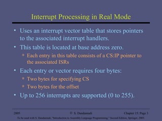 Interrupt Processing in Real Mode Uses an interrupt vector table that stores pointers to the associated interrupt handlers. This table is located at base address zero. Each entry in this table consists of a CS:IP pointer to the associated ISRs Each entry or vector requires four bytes: Two bytes for specifying CS Two bytes for the offset Up to 256 interrupts are supported (0 to 255). 