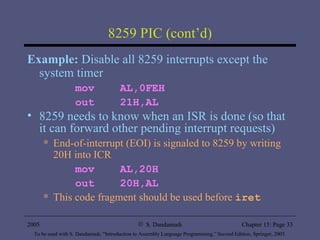 8259 PIC (cont’d) Example:  Disable all 8259 interrupts except the system timer mov  AL,0FEH out  21H,AL 8259 needs to know when an ISR is done (so that it can forward other pending interrupt requests) End-of-interrupt (EOI) is signaled to 8259 by writing 20H into ICR mov  AL,20H out  20H,AL This code fragment should be used before  iret 