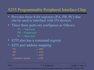 8255 Programmable Peripheral Interface Chip Provides three 8-bit registers (PA, PB, PC) that can be used to interface with I/O devices These three ports are configures as follows: PA  -- Input port PB  -- Output port PC  -- Input port 8255 also has a command register 8255 port address mapping PA --- 60H PB --- 61H PC --- 62H Command   register --- 63H 