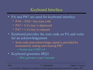 Keyboard Interface PA and PB7 are used for keyboard interface PA0 -- PA6 = key scan code PA7 = 0 if a key is depressed  PA7 = 1 if a key is released Keyboard provides the scan code on PA and waits for an acknowledgement Scan code read acknowledge signal is provided by momentarily setting and clearing PB7 Normal state of PB7 is 0 Keyboard generates IRQ1  IRQ1 generates a type 9 interrupt 