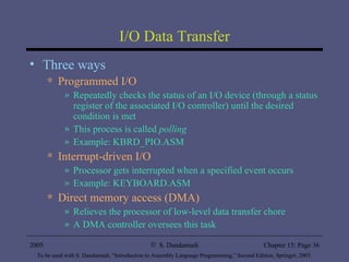 I/O Data Transfer Three ways Programmed I/O Repeatedly checks the status of an I/O device (through a status register of the associated I/O controller) until the desired condition is met This process is called  polling Example: KBRD_PIO.ASM Interrupt-driven I/O Processor gets interrupted when a specified event occurs Example: KEYBOARD.ASM Direct memory access (DMA) Relieves the processor of low-level data transfer chore A DMA controller oversees this task 