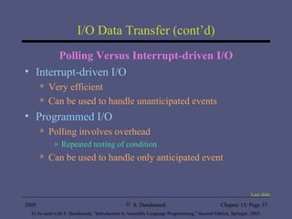 I/O Data Transfer (cont’d) Polling Versus Interrupt-driven I/O Interrupt-driven I/O  Very efficient Can be used to handle unanticipated events Programmed I/O Polling involves overhead Repeated testing of condition Can be used to handle only anticipated event Last slide 