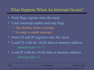 What Happens When An Interrupt Occurs? Push flags register onto the stack Clear interrupt enable and trap flags This disables further interrupts Use  sti  to enable interrupts Push CS and IP registers onto the stack Load CS with the 16-bit data at memory address interrupt-type    4 + 2  Load IP with the 16-bit data at memory address interrupt-type    4  