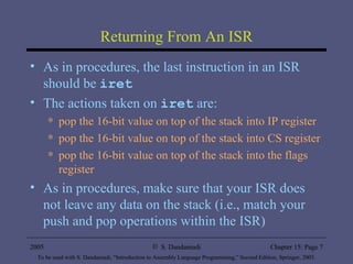 Returning From An ISR As in procedures, the last instruction in an ISR should be  iret The actions taken on  iret  are: pop the 16-bit value on top of the stack into IP register pop the 16-bit value on top of the stack into CS register pop the 16-bit value on top of the stack into the flags register As in procedures, make sure that your ISR does not leave any data on the stack (i.e., match your push and pop operations within the ISR) 