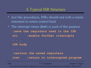 A Typical ISR Structure Just like procedures, ISRs should end with a return statement to return control back The interrupt return ( iret ) is used of this purpose ;save the registers used in the ISR sti  ;enable further interrupts . . . ISR body . . . ;restore the saved registers iret  ;return to interrupted program 