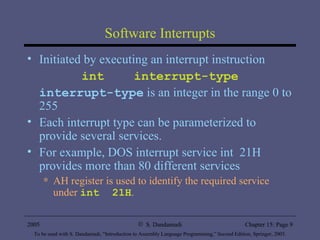 Software Interrupts Initiated by executing an interrupt instruction int  interrupt-type interrupt-type  is an integer in the range 0 to 255 Each interrupt type can be parameterized to provide several services. For example, DOS interrupt service int  21H provides more than 80 different services AH register is used to identify the required service under  int  21H . 