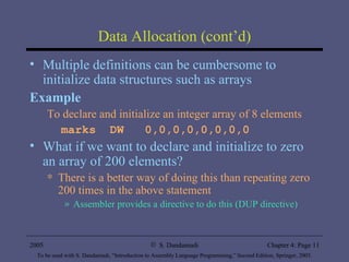 Data Allocation (cont’d) Multiple definitions can be cumbersome to initialize data structures such as arrays  Example To declare and initialize an integer array of 8 elements marks  DW  0,0,0,0,0,0,0,0 What if we want to declare and initialize to zero an array of 200 elements? There is a better way of doing this than repeating zero 200 times in the above statement Assembler provides a directive to do this (DUP directive) 