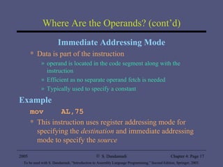 Where Are the Operands? (cont’d) Immediate Addressing Mode Data is part of the instruction operand is located in the code segment along with the instruction Efficient as no separate operand fetch is needed Typically used to specify a constant Example mov  AL,75 This instruction uses register addressing mode for specifying the  destination  and immediate addressing mode to specify the  source 