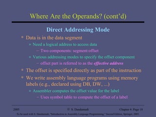 Where Are the Operands? (cont’d) Direct Addressing Mode Data is in the data segment Need a logical address to access data Two components: segment:offset Various addressing modes to specify the offset component offset part is referred to as the  effective address The offset is specified directly as part of the instruction We write assembly language programs using memory labels (e.g., declared using DB, DW, ...) Assembler computes the offset value for the label Uses symbol table to compute the offset of a label 