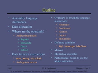 Outline Assembly language statements Data allocation Where are the operands? Addressing modes Register Immediate Direct Indirect Data transfer instructions mov ,  xchg , and  xlat Ambiguous moves Overview of assembly language instructions Arithmetic Conditional Iteration Logical Shift/Rotate Defining constants EQU ,  %assign ,   %define Macros Illustrative examples Performance: When to use the  xlat  instruction 