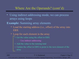 Where Are the Operands? (cont’d) Using indirect addressing mode, we can process arrays using loops Example:  Summing array elements Load the starting address (i.e., offset) of the array into EBX Loop for each element in the array Get the value using the offset in EBX Use indirect addressing Add the value to the running total Update the offset in EBX to point to the next element of the array 