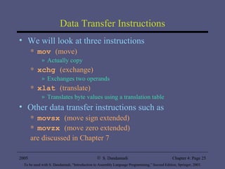 Data Transfer Instructions We will look at three instructions mov   (move) Actually copy xchg  (exchange) Exchanges two operands xlat  (translate) Translates byte values using a translation table Other data transfer instructions such as movsx  (move sign extended) movzx  (move zero extended) are discussed in Chapter 7 
