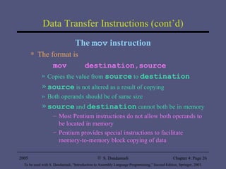 Data Transfer Instructions (cont’d) The  mov  instruction The format is mov  destination,source Copies the value from  source  to  destination source  is not altered as a result of copying Both operands should be of same size source  and  destination  cannot both be in memory Most Pentium instructions do not allow both operands to be located in memory Pentium provides special instructions to facilitate memory-to-memory block copying of data 
