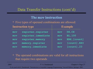 Data Transfer Instructions (cont’d) The  mov  instruction Five types of operand combinations are allowed: Instruction type   Example mov  register,register   mov  DX,CX mov  register,immediate   mov  BL,100 mov  register,memory   mov  EBX,[count] mov  memory,register   mov  [count],ESI mov  memory,immediate   mov  [count],23 The operand combinations are valid for all instructions that require two operands 