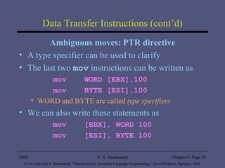 Data Transfer Instructions (cont’d) Ambiguous moves: PTR directive A type specifier can be used to clarify The last two  mov  instructions can be written as mov  WORD [EBX],100 mov  BYTE [ESI],100 WORD and BYTE are called  type specifiers We can also write these statements as mov  [EBX], WORD 100 mov  [ESI], BYTE 100 