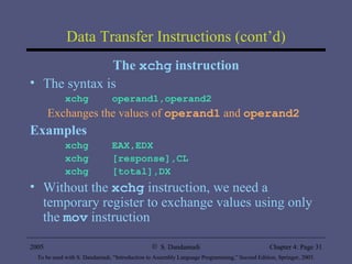 Data Transfer Instructions (cont’d) The  xchg  instruction The syntax is xchg  operand1,operand2 Exchanges the values of  operand1  and  operand2 Examples xchg  EAX,EDX xchg  [response],CL xchg  [total],DX Without the  xchg  instruction, we need a temporary register to exchange values using only the  mov  instruction 