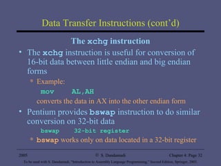 Data Transfer Instructions (cont’d) The  xchg  instruction The  xchg   instruction is useful for conversion of 16-bit data between little endian and big endian forms Example: mov  AL,AH converts the data in AX into the other endian form Pentium provides  bswap  instruction to do similar conversion on 32-bit data bswap  32-bit register bswap  works only on data located in a 32-bit register 