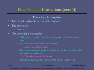 Data Transfer Instructions (cont’d) The  xlat  instruction The  xlat   instruction translates bytes The format is xlatb   To use  xlat  instruction EBX should be loaded with the starting address of the translation table AL must contain an index in to the table Index value starts at zero The  instruction reads the byte at this index in the translation table and stores this value in AL The index value in AL is lost Translation table can have at most 256 entries (due to AL) 