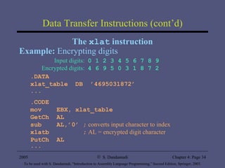 Data Transfer Instructions (cont’d) The  xlat  instruction Example:  Encrypting digits Input digits:  0 1 2 3 4 5 6 7 8 9 Encrypted digits:  4 6 9 5 0 3 1 8 7 2 .DATA xlat_table  DB  ’4695031872’ ... .CODE mov  EBX, xlat_table GetCh  AL sub  AL,’0’ ;   converts input character to index xlatb  ;   AL = encrypted digit character PutCh  AL  ... 