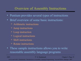 Overview of Assembly Instructions Pentium provides several types of instructions Brief overview of some basic instructions: Arithmetic instructions Jump instructions Loop instruction Logical instructions Shift instructions Rotate instructions These sample instructions allows you to write reasonable assembly language programs 
