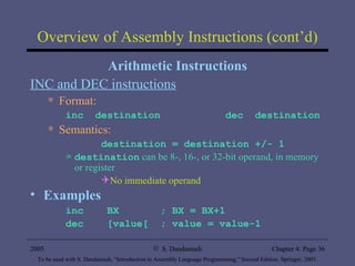 Overview of Assembly Instructions (cont’d) Arithmetic Instructions INC and DEC instructions Format: inc  destination  dec  destination Semantics: destination = destination +/- 1 destination  can be 8-, 16-, or 32-bit operand, in memory or register No immediate operand Examples inc  BX  ; BX = BX+1 dec  [value[  ; value = value-1 