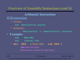 Overview of Assembly Instructions (cont’d) Arithmetic Instructions SUB instruction Format: sub  destination,source Semantics: destination := (destination)-(source) Examples sub  EBX,EAX  sub  [value],10H dec  EAX   is better than  sub EAX,1 dec  takes less space Both execute at about the same speed 