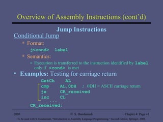 Overview of Assembly Instructions (cont’d) Jump Instructions Conditional Jump Format: j<cond>  label Semantics: Execution is transferred to the instruction identified by  label  only if  <cond>  is met Examples:  Testing for carriage return GetCh  AL cmp  AL,0DH  ;  0DH = ASCII carriage return je  CR_received inc  CL ... CR_received:  