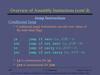 Overview of Assembly Instructions (cont’d) Jump Instructions Conditional Jump Conditional jump instructions can also test values of the individual flags jz jump if zero  (i.e., if ZF = 1) jnz jump if not zero  (i.e., if ZF = 0)   jc jump if carry  (i.e., if CF = 1) jnc jump if not carry  (i.e., if CF = 0) jz  is synonymous for  je jnz   is synonymous for  jne 