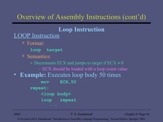 Overview of Assembly Instructions (cont’d) Loop Instruction LOOP Instruction Format: loop  target Semantics: Decrements ECX and jumps to target if ECX    0 ECX should be loaded with a loop count value Example:  Executes   loop body 50 times mov  ECX,50 repeat: <loop body> loop  repeat ... 