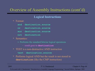 Overview of Assembly Instructions (cont’d) Logical Instructions Format: and  destination,source or  destination,source xor  destination,source not  destination Semantics: Performs the standard bitwise logical operations result goes to  destination  TEST is a non-destructive AND instruction test  destination,source Performs logical AND but the result is not stored in  destination  (like the CMP instruction) 