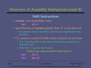 Overview of Assembly Instructions (cont’d) Shift Instructions count  is an immediate value shl  AX,5 Specification of  count  greater than 31 is not allowed If a greater value is specified, only the least significant 5 bits are used CL version is useful if shift count is known at run time E.g. when the shift count value is passed as a parameter in a procedure call Only the CL register can be used Shift count value should be loaded into CL mov  CL,5 shl  AX,CL 