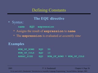 Defining Constants The EQU directive Syntax: name  EQU  expression Assigns the result of  expression  to  name The  expression  is evaluated  at assembly time Examples NUM_OF_ROWS  EQU  50 NUM_OF_COLS  EQU  10 ARRAY_SIZE  EQU  NUM_OF_ROWS * NUM_OF_COLS 