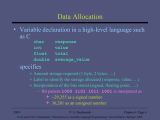 Data Allocation Variable declaration in a high-level language such as C char  response int  value float  total double  average_value specifies Amount storage required (1 byte, 2 bytes, …) Label to identify the storage allocated (response, value, …) Interpretation of the bits stored (signed, floating point, …) Bit pattern  1000 1101 1011 1001  is interpreted as  29,255 as a signed number 36,281 as an unsigned number 